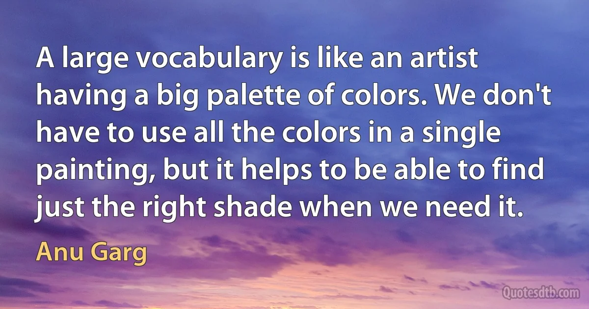 A large vocabulary is like an artist having a big palette of colors. We don't have to use all the colors in a single painting, but it helps to be able to find just the right shade when we need it. (Anu Garg)