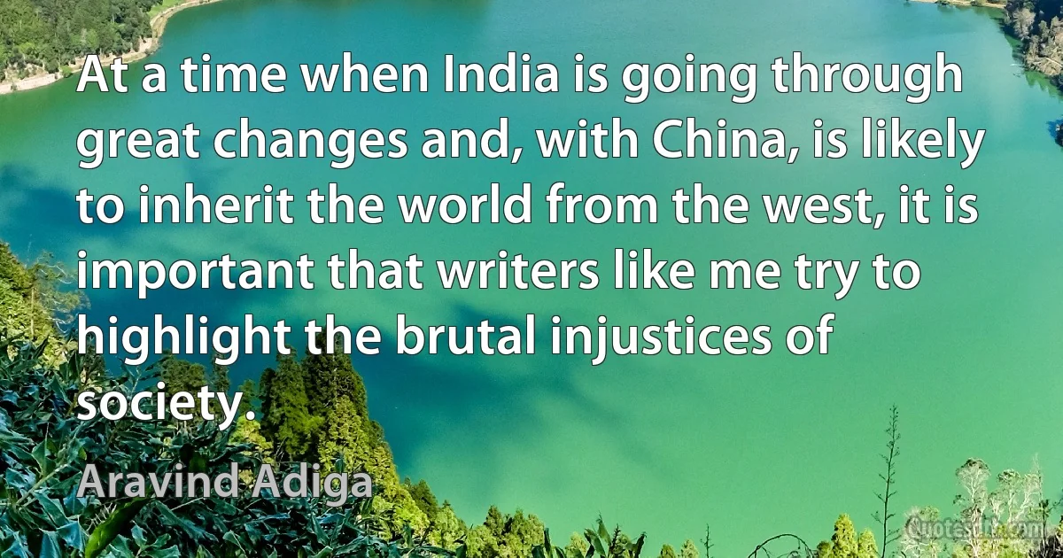 At a time when India is going through great changes and, with China, is likely to inherit the world from the west, it is important that writers like me try to highlight the brutal injustices of society. (Aravind Adiga)