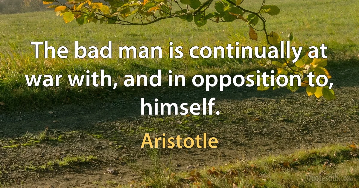 The bad man is continually at war with, and in opposition to, himself. (Aristotle)