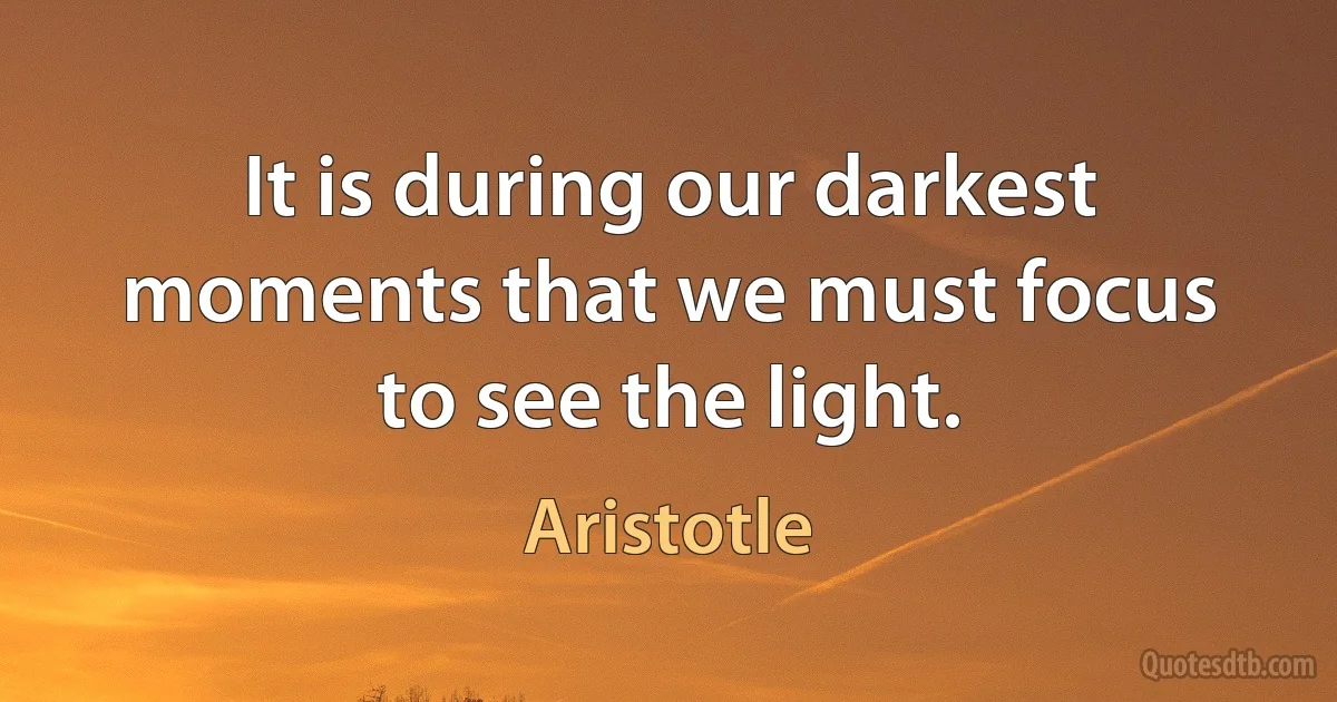 It is during our darkest moments that we must focus to see the light. (Aristotle)