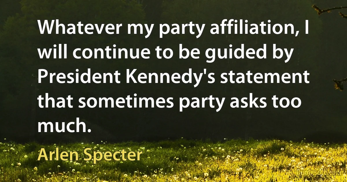 Whatever my party affiliation, I will continue to be guided by President Kennedy's statement that sometimes party asks too much. (Arlen Specter)