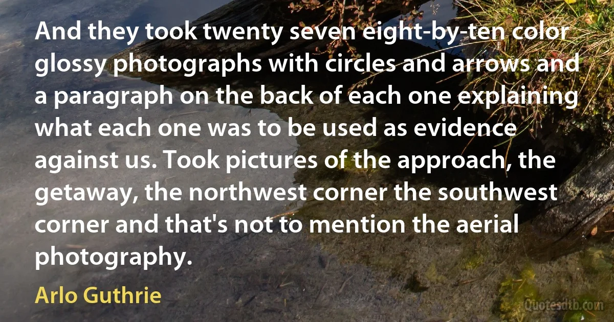 And they took twenty seven eight-by-ten color glossy photographs with circles and arrows and a paragraph on the back of each one explaining what each one was to be used as evidence against us. Took pictures of the approach, the getaway, the northwest corner the southwest corner and that's not to mention the aerial photography. (Arlo Guthrie)