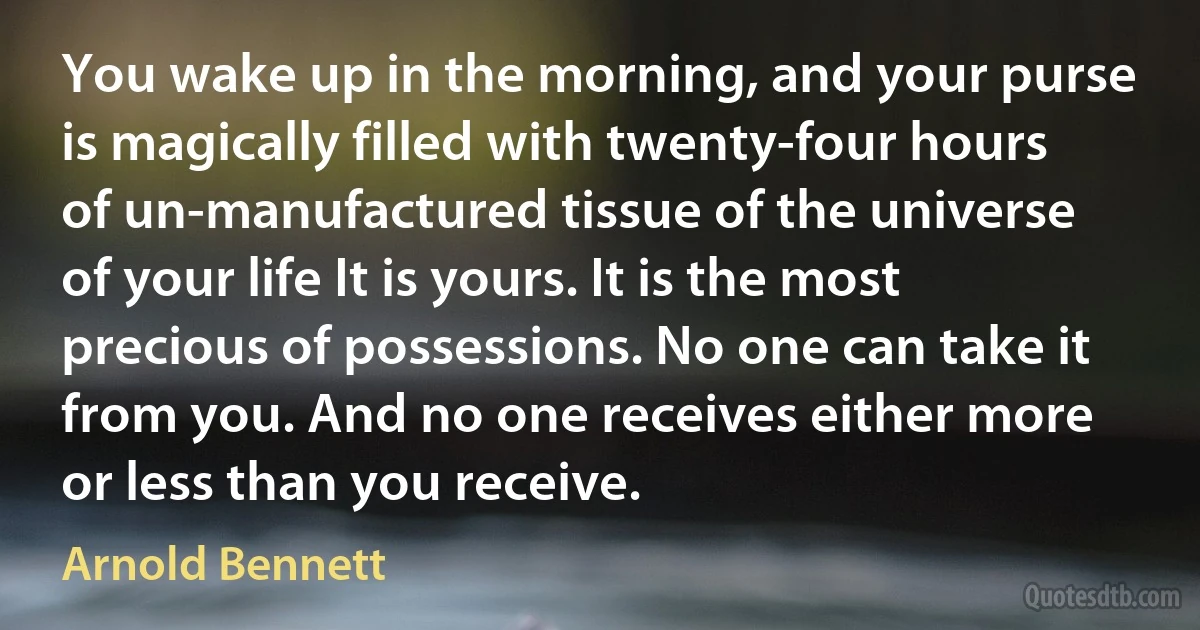 You wake up in the morning, and your purse is magically filled with twenty-four hours of un-manufactured tissue of the universe of your life It is yours. It is the most precious of possessions. No one can take it from you. And no one receives either more or less than you receive. (Arnold Bennett)