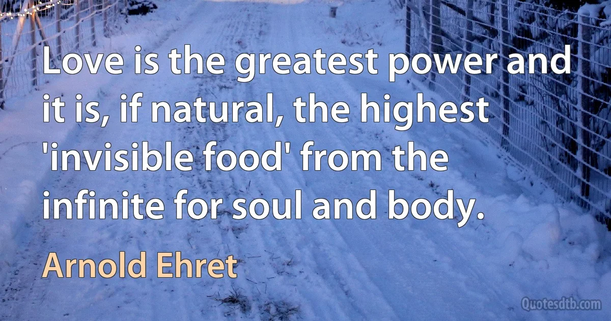 Love is the greatest power and it is, if natural, the highest 'invisible food' from the infinite for soul and body. (Arnold Ehret)