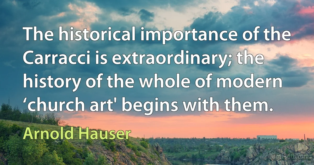 The historical importance of the Carracci is extraordinary; the history of the whole of modern ‘church art' begins with them. (Arnold Hauser)