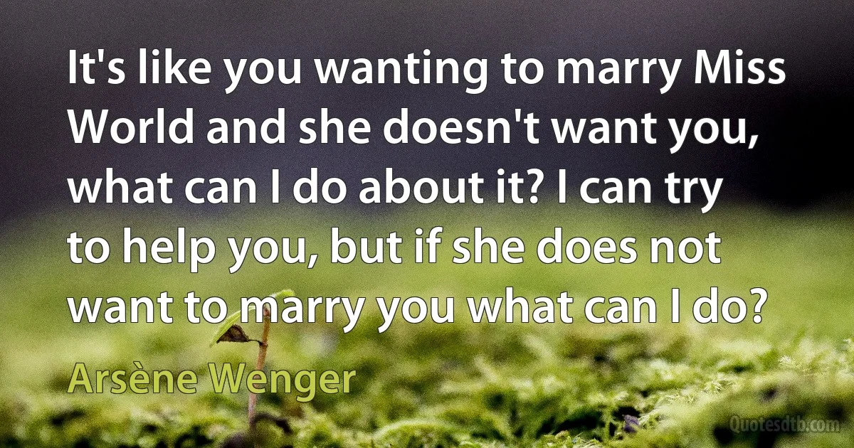 It's like you wanting to marry Miss World and she doesn't want you, what can I do about it? I can try to help you, but if she does not want to marry you what can I do? (Arsène Wenger)