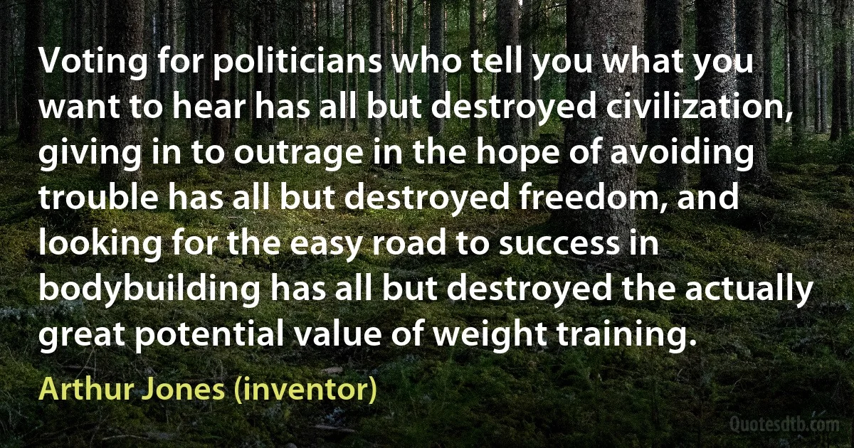 Voting for politicians who tell you what you want to hear has all but destroyed civilization, giving in to outrage in the hope of avoiding trouble has all but destroyed freedom, and looking for the easy road to success in bodybuilding has all but destroyed the actually great potential value of weight training. (Arthur Jones (inventor))