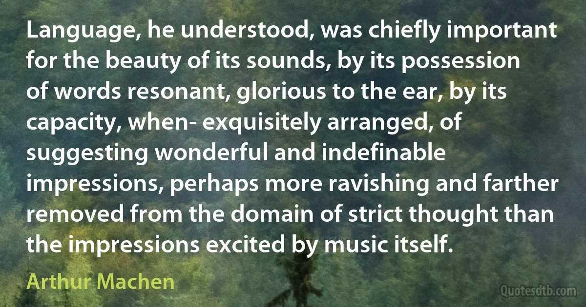 Language, he understood, was chiefly important for the beauty of its sounds, by its possession of words resonant, glorious to the ear, by its capacity, when- exquisitely arranged, of suggesting wonderful and indefinable impressions, perhaps more ravishing and farther removed from the domain of strict thought than the impressions excited by music itself. (Arthur Machen)