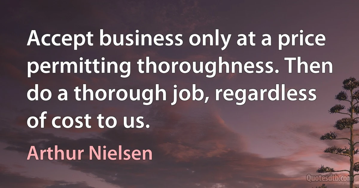 Accept business only at a price permitting thoroughness. Then do a thorough job, regardless of cost to us. (Arthur Nielsen)