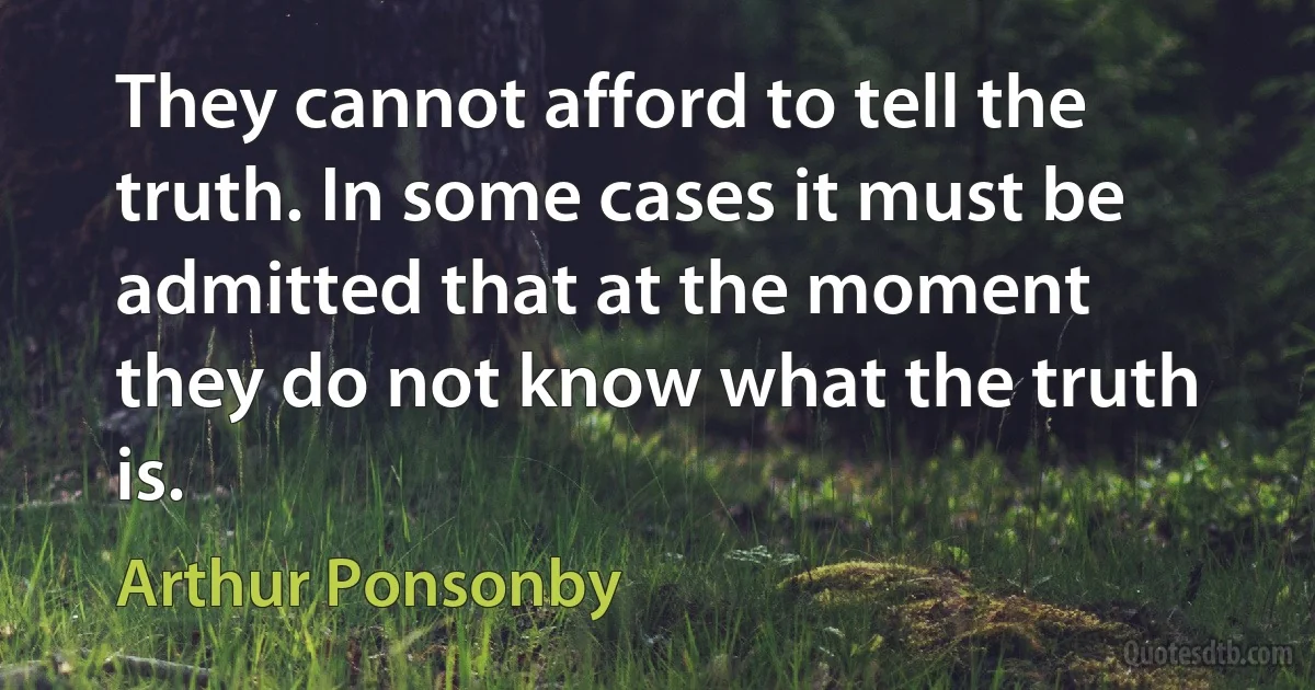 They cannot afford to tell the truth. In some cases it must be admitted that at the moment they do not know what the truth is. (Arthur Ponsonby)