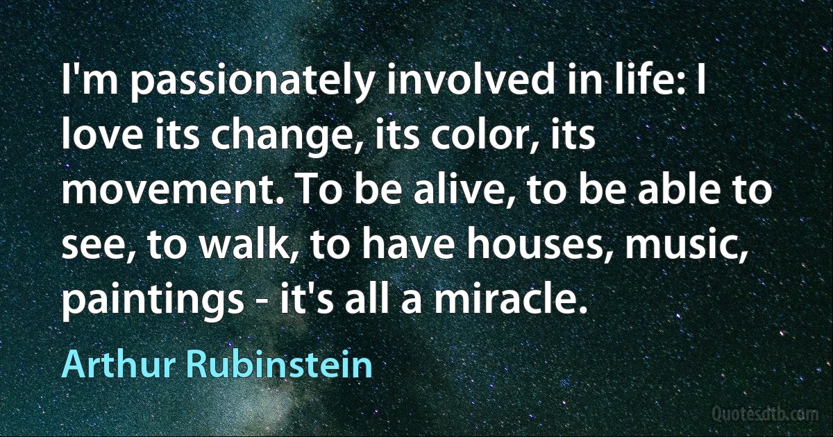 I'm passionately involved in life: I love its change, its color, its movement. To be alive, to be able to see, to walk, to have houses, music, paintings - it's all a miracle. (Arthur Rubinstein)