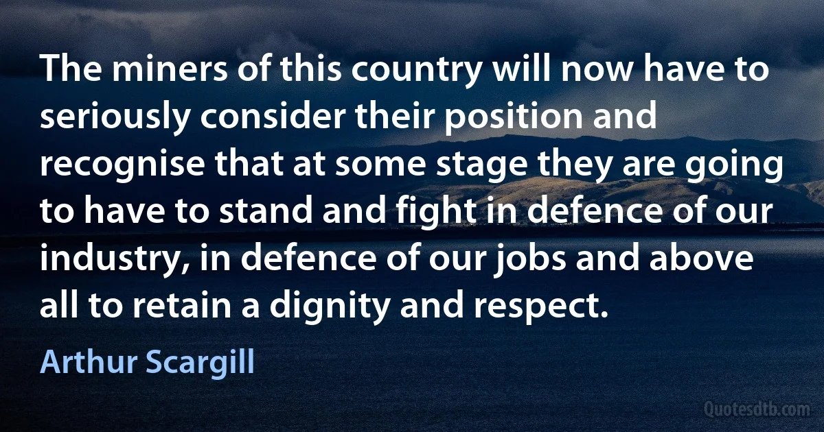 The miners of this country will now have to seriously consider their position and recognise that at some stage they are going to have to stand and fight in defence of our industry, in defence of our jobs and above all to retain a dignity and respect. (Arthur Scargill)