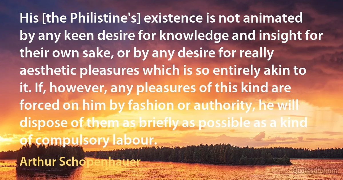 His [the Philistine's] existence is not animated by any keen desire for knowledge and insight for their own sake, or by any desire for really aesthetic pleasures which is so entirely akin to it. If, however, any pleasures of this kind are forced on him by fashion or authority, he will dispose of them as briefly as possible as a kind of compulsory labour. (Arthur Schopenhauer)