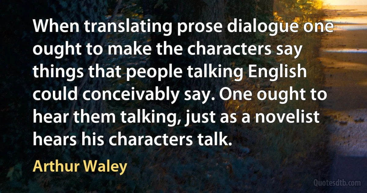 When translating prose dialogue one ought to make the characters say things that people talking English could conceivably say. One ought to hear them talking, just as a novelist hears his characters talk. (Arthur Waley)