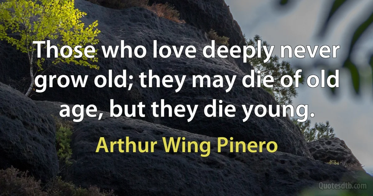 Those who love deeply never grow old; they may die of old age, but they die young. (Arthur Wing Pinero)