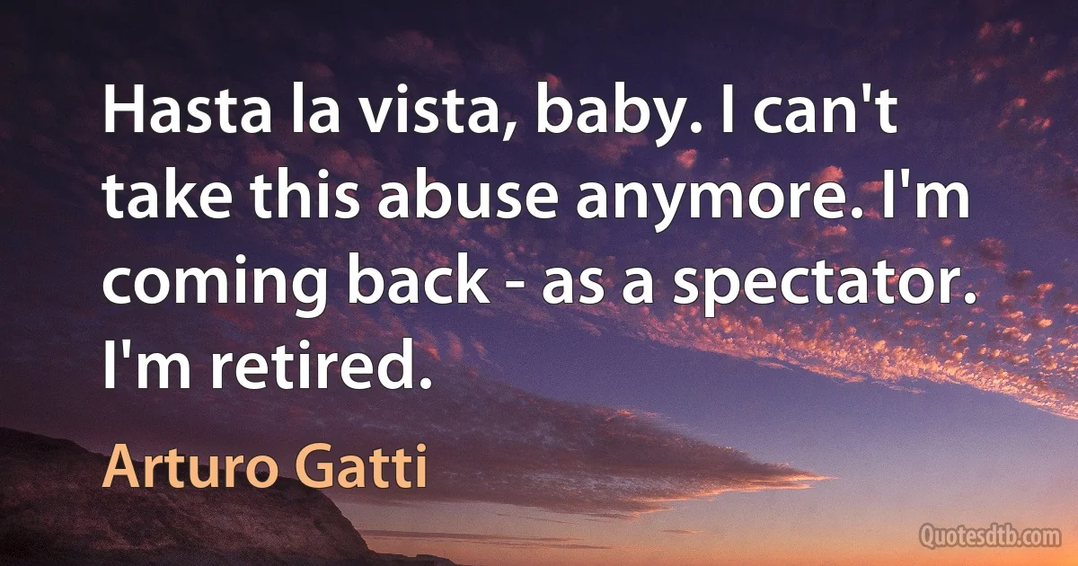 Hasta la vista, baby. I can't take this abuse anymore. I'm coming back - as a spectator. I'm retired. (Arturo Gatti)