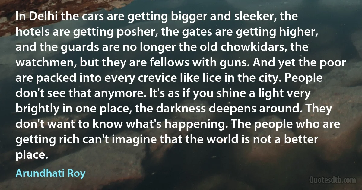In Delhi the cars are getting bigger and sleeker, the hotels are getting posher, the gates are getting higher, and the guards are no longer the old chowkidars, the watchmen, but they are fellows with guns. And yet the poor are packed into every crevice like lice in the city. People don't see that anymore. It's as if you shine a light very brightly in one place, the darkness deepens around. They don't want to know what's happening. The people who are getting rich can't imagine that the world is not a better place. (Arundhati Roy)