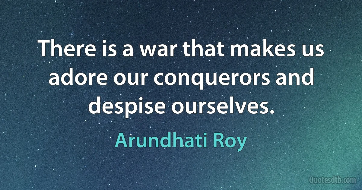 There is a war that makes us adore our conquerors and despise ourselves. (Arundhati Roy)