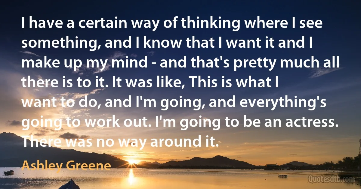 I have a certain way of thinking where I see something, and I know that I want it and I make up my mind - and that's pretty much all there is to it. It was like, This is what I want to do, and I'm going, and everything's going to work out. I'm going to be an actress. There was no way around it. (Ashley Greene)