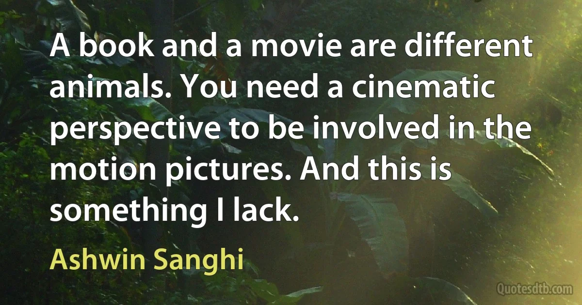 A book and a movie are different animals. You need a cinematic perspective to be involved in the motion pictures. And this is something I lack. (Ashwin Sanghi)