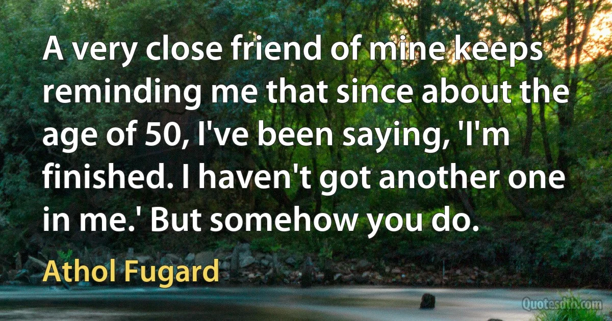 A very close friend of mine keeps reminding me that since about the age of 50, I've been saying, 'I'm finished. I haven't got another one in me.' But somehow you do. (Athol Fugard)