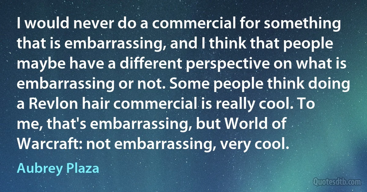 I would never do a commercial for something that is embarrassing, and I think that people maybe have a different perspective on what is embarrassing or not. Some people think doing a Revlon hair commercial is really cool. To me, that's embarrassing, but World of Warcraft: not embarrassing, very cool. (Aubrey Plaza)