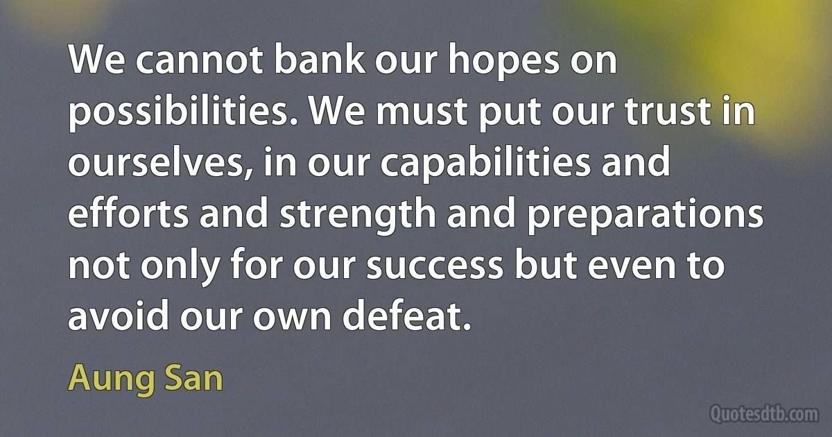 We cannot bank our hopes on possibilities. We must put our trust in ourselves, in our capabilities and efforts and strength and preparations not only for our success but even to avoid our own defeat. (Aung San)