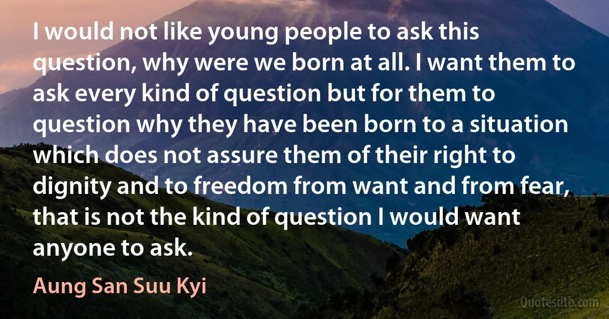 I would not like young people to ask this question, why were we born at all. I want them to ask every kind of question but for them to question why they have been born to a situation which does not assure them of their right to dignity and to freedom from want and from fear, that is not the kind of question I would want anyone to ask. (Aung San Suu Kyi)