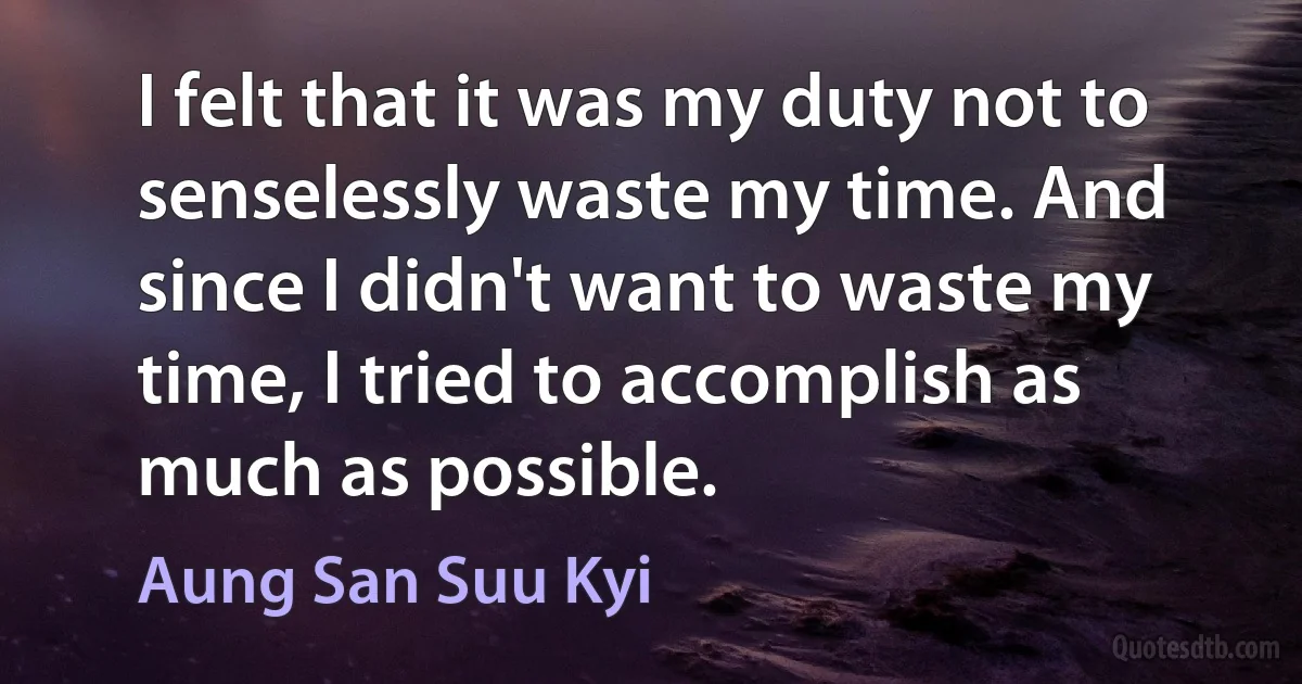 I felt that it was my duty not to senselessly waste my time. And since I didn't want to waste my time, I tried to accomplish as much as possible. (Aung San Suu Kyi)