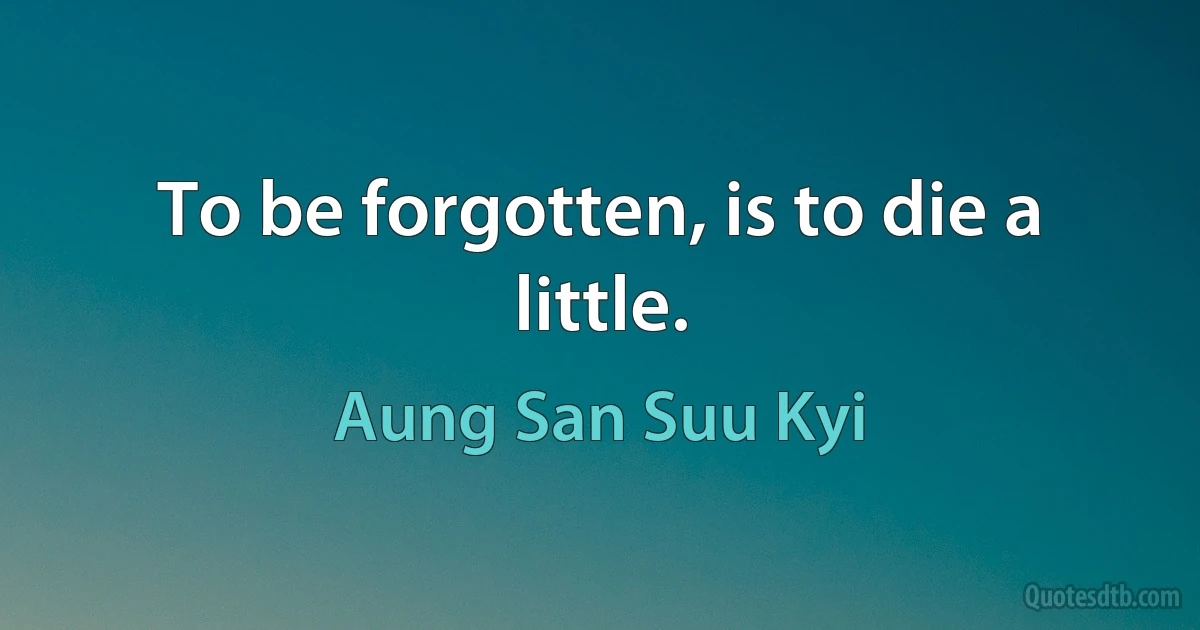 To be forgotten, is to die a little. (Aung San Suu Kyi)