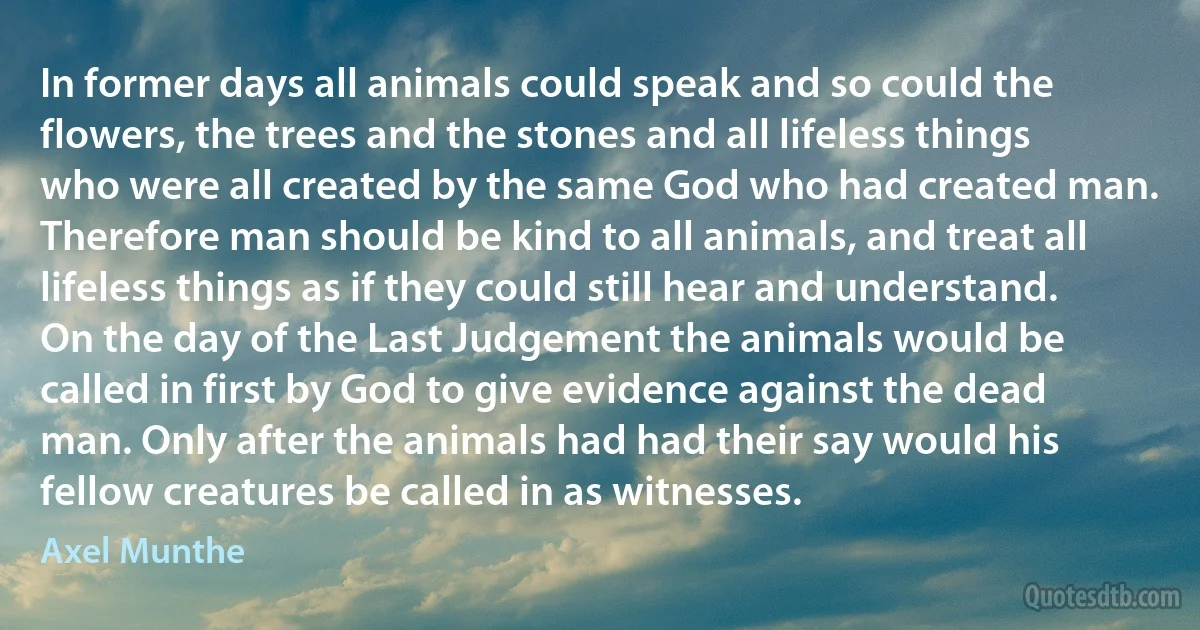 In former days all animals could speak and so could the flowers, the trees and the stones and all lifeless things who were all created by the same God who had created man. Therefore man should be kind to all animals, and treat all lifeless things as if they could still hear and understand. On the day of the Last Judgement the animals would be called in first by God to give evidence against the dead man. Only after the animals had had their say would his fellow creatures be called in as witnesses. (Axel Munthe)