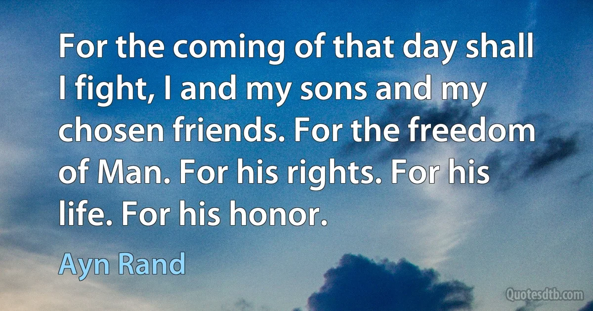 For the coming of that day shall I fight, I and my sons and my chosen friends. For the freedom of Man. For his rights. For his life. For his honor. (Ayn Rand)