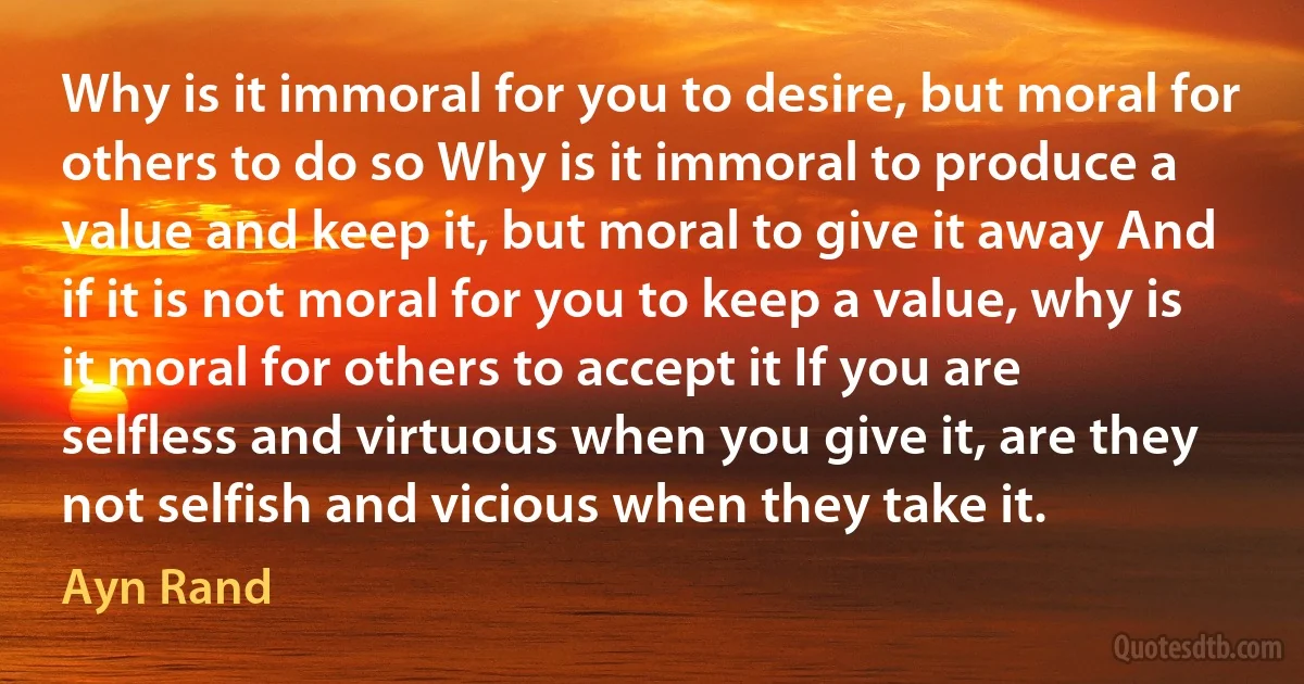 Why is it immoral for you to desire, but moral for others to do so Why is it immoral to produce a value and keep it, but moral to give it away And if it is not moral for you to keep a value, why is it moral for others to accept it If you are selfless and virtuous when you give it, are they not selfish and vicious when they take it. (Ayn Rand)