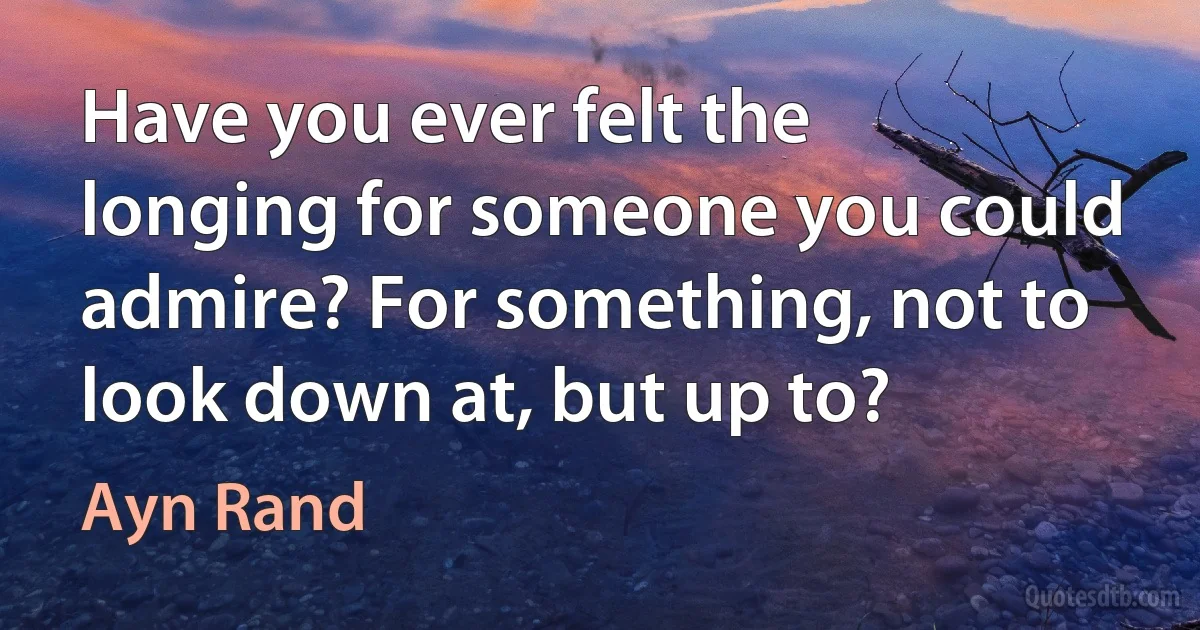 Have you ever felt the longing for someone you could admire? For something, not to look down at, but up to? (Ayn Rand)