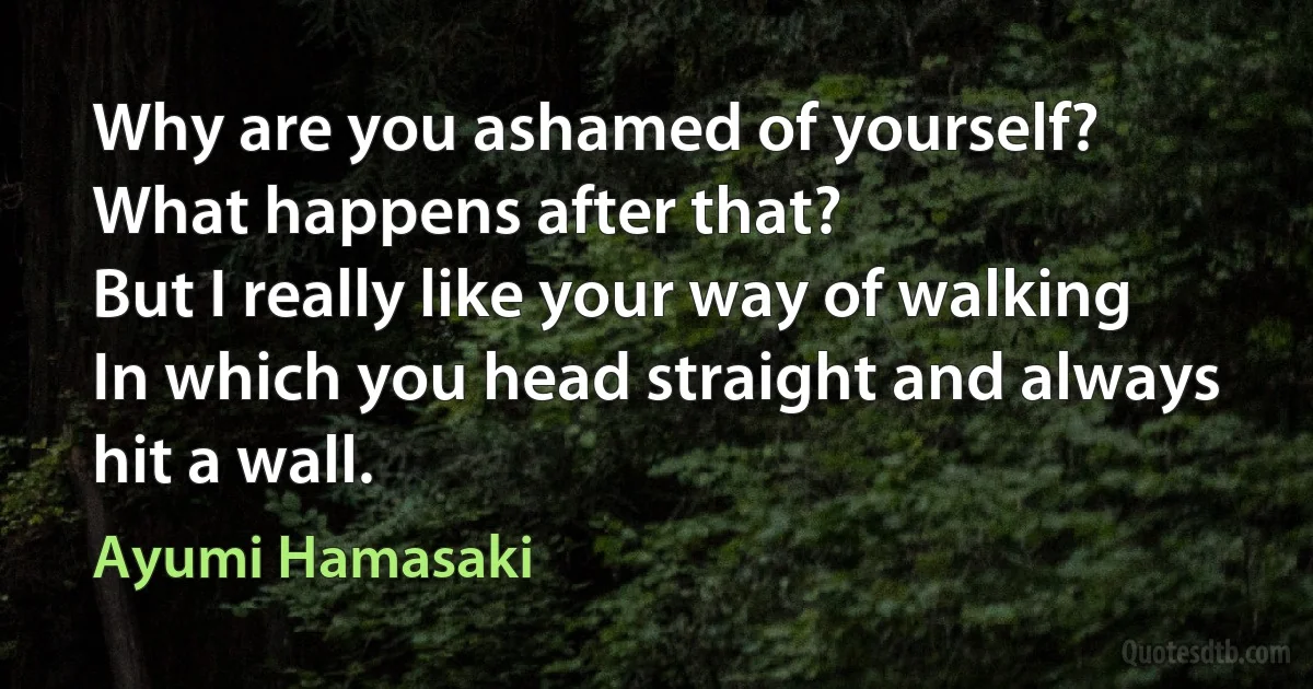 Why are you ashamed of yourself?
What happens after that?
But I really like your way of walking
In which you head straight and always hit a wall. (Ayumi Hamasaki)