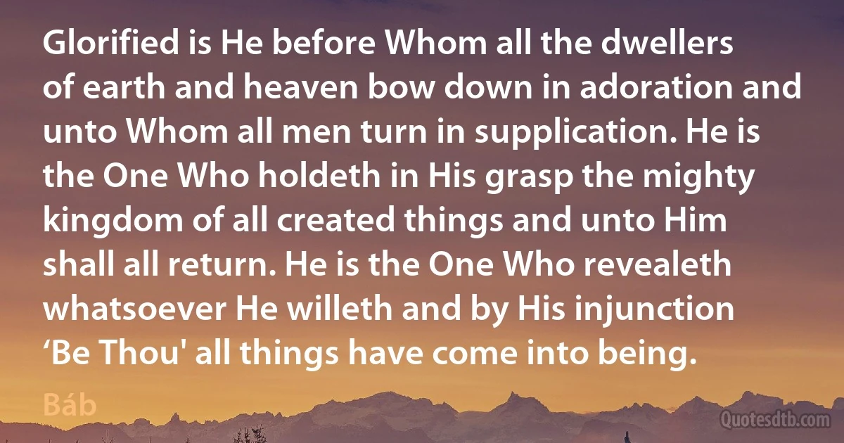 Glorified is He before Whom all the dwellers of earth and heaven bow down in adoration and unto Whom all men turn in supplication. He is the One Who holdeth in His grasp the mighty kingdom of all created things and unto Him shall all return. He is the One Who revealeth whatsoever He willeth and by His injunction ‘Be Thou' all things have come into being. (Báb)