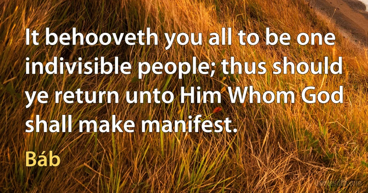 It behooveth you all to be one indivisible people; thus should ye return unto Him Whom God shall make manifest. (Báb)