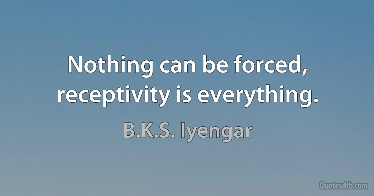 Nothing can be forced, receptivity is everything. (B.K.S. Iyengar)