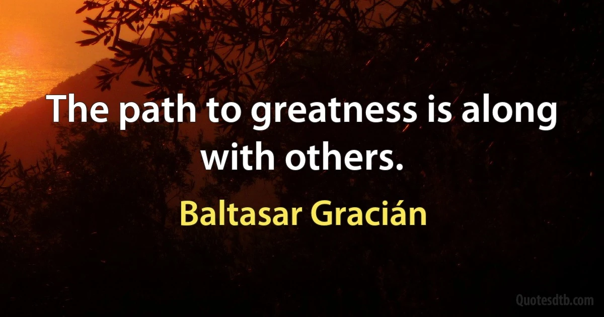 The path to greatness is along with others. (Baltasar Gracián)