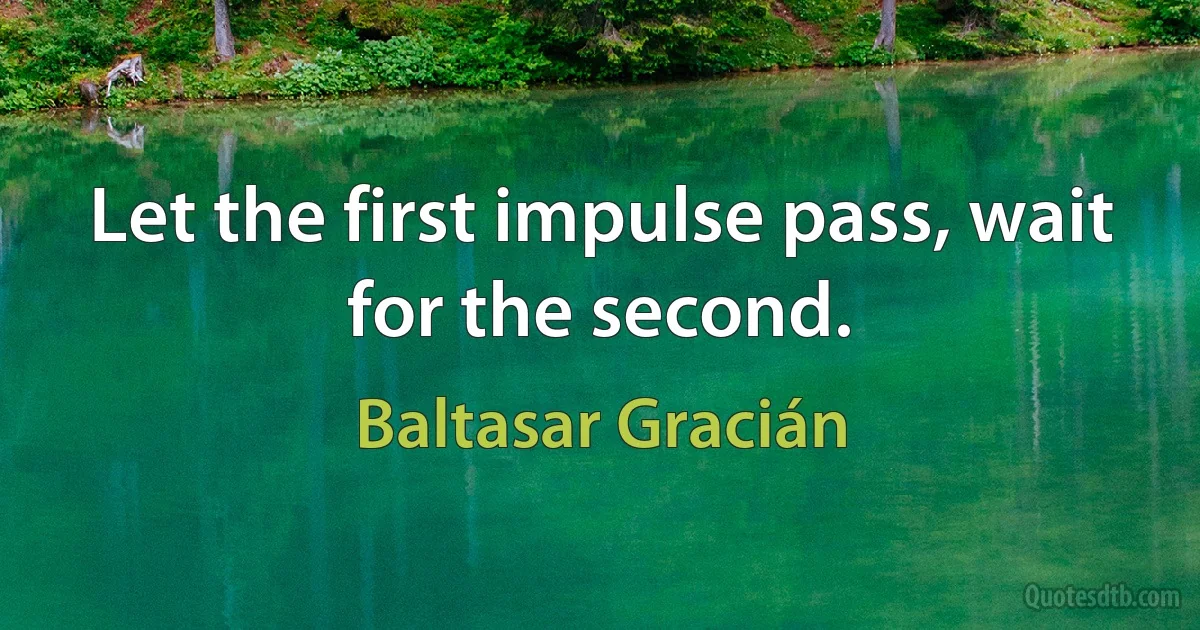 Let the first impulse pass, wait for the second. (Baltasar Gracián)