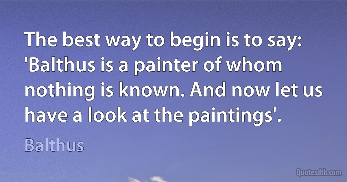 The best way to begin is to say: 'Balthus is a painter of whom nothing is known. And now let us have a look at the paintings'. (Balthus)