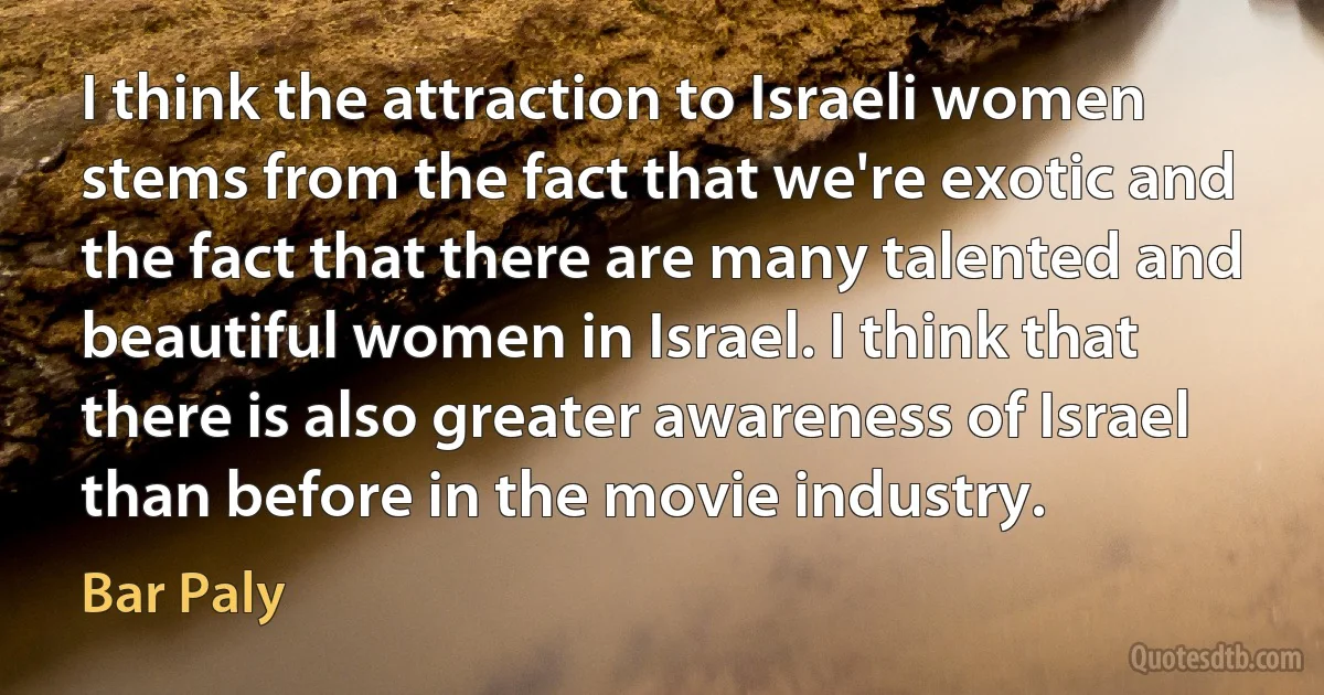 I think the attraction to Israeli women stems from the fact that we're exotic and the fact that there are many talented and beautiful women in Israel. I think that there is also greater awareness of Israel than before in the movie industry. (Bar Paly)