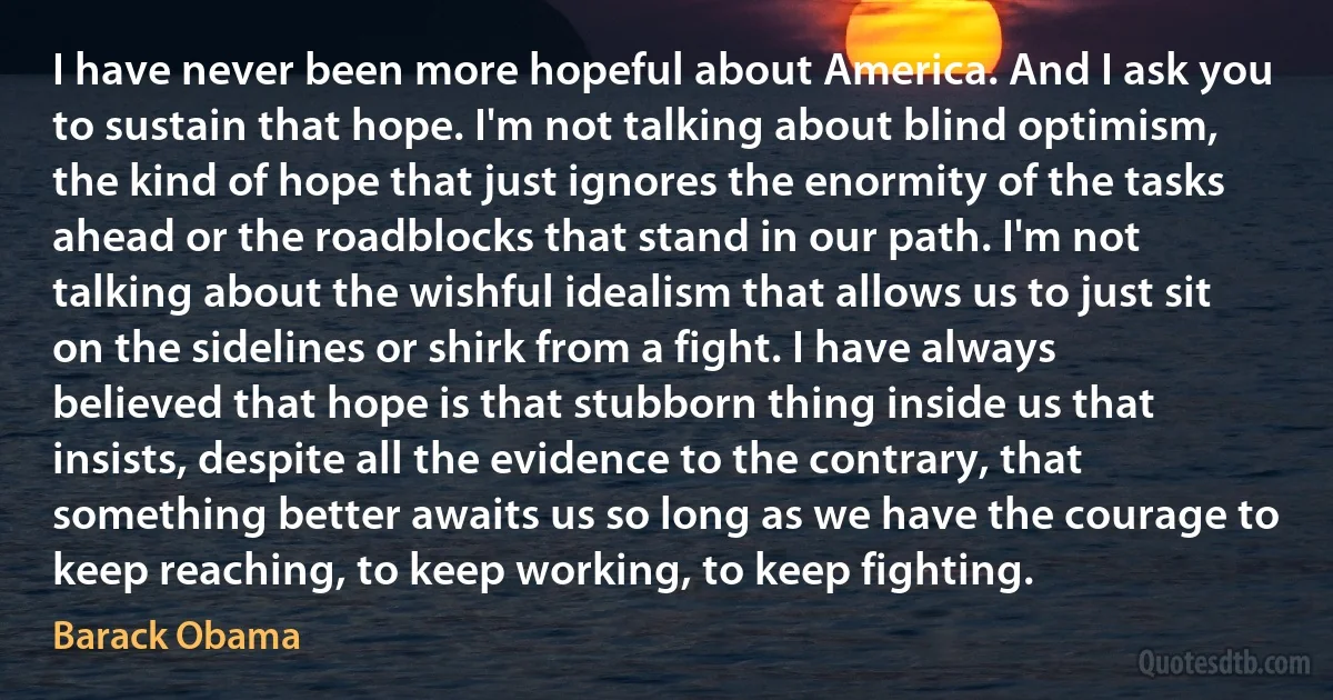 I have never been more hopeful about America. And I ask you to sustain that hope. I'm not talking about blind optimism, the kind of hope that just ignores the enormity of the tasks ahead or the roadblocks that stand in our path. I'm not talking about the wishful idealism that allows us to just sit on the sidelines or shirk from a fight. I have always believed that hope is that stubborn thing inside us that insists, despite all the evidence to the contrary, that something better awaits us so long as we have the courage to keep reaching, to keep working, to keep fighting. (Barack Obama)