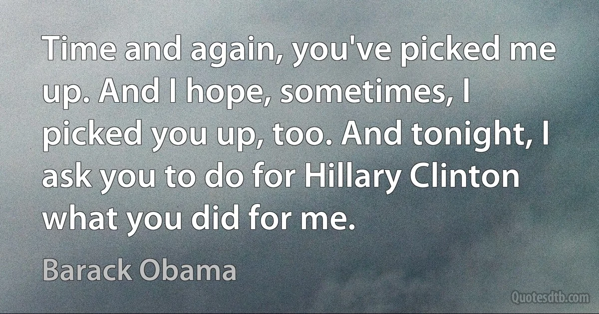 Time and again, you've picked me up. And I hope, sometimes, I picked you up, too. And tonight, I ask you to do for Hillary Clinton what you did for me. (Barack Obama)