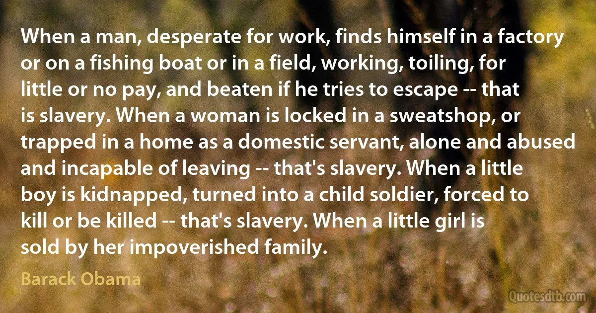 When a man, desperate for work, finds himself in a factory or on a fishing boat or in a field, working, toiling, for little or no pay, and beaten if he tries to escape -- that is slavery. When a woman is locked in a sweatshop, or trapped in a home as a domestic servant, alone and abused and incapable of leaving -- that's slavery. When a little boy is kidnapped, turned into a child soldier, forced to kill or be killed -- that's slavery. When a little girl is sold by her impoverished family. (Barack Obama)