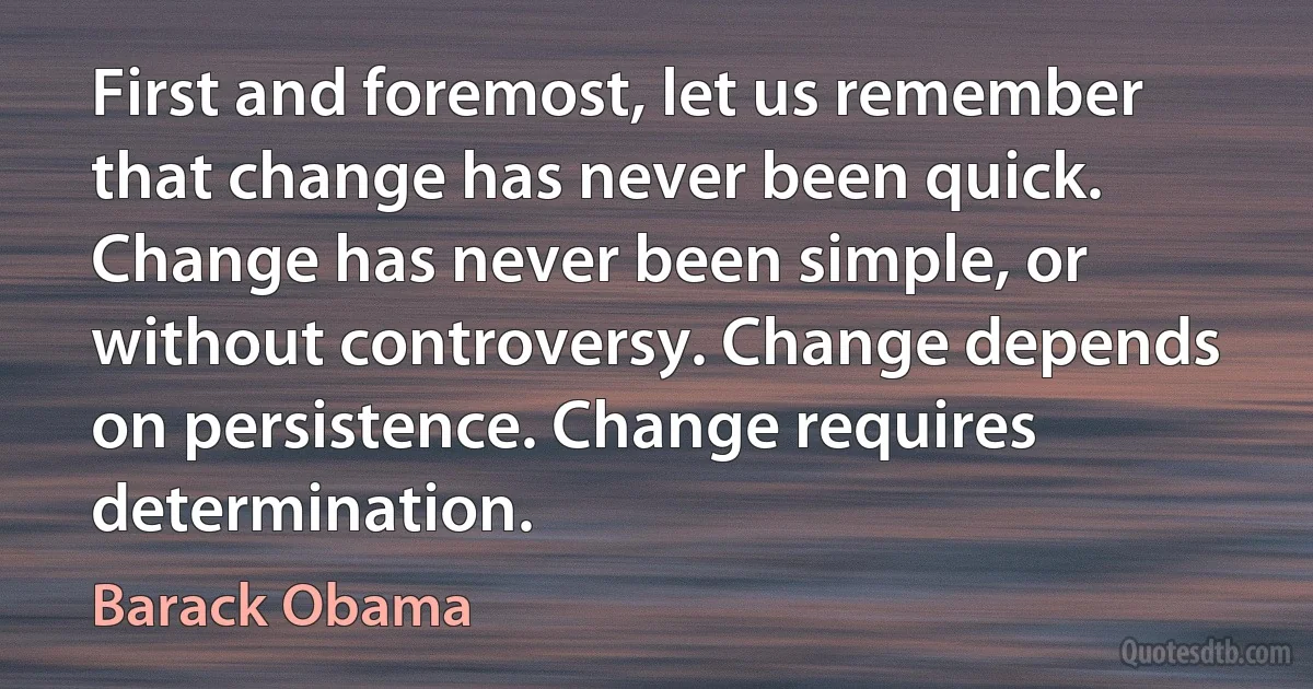 First and foremost, let us remember that change has never been quick. Change has never been simple, or without controversy. Change depends on persistence. Change requires determination. (Barack Obama)