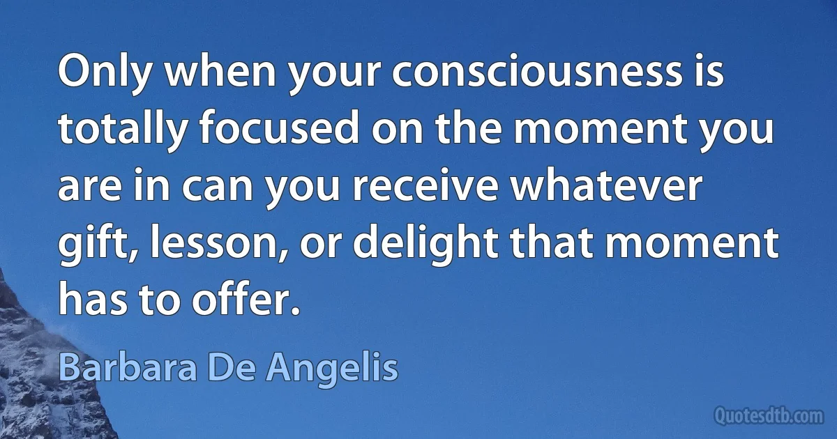 Only when your consciousness is totally focused on the moment you are in can you receive whatever gift, lesson, or delight that moment has to offer. (Barbara De Angelis)