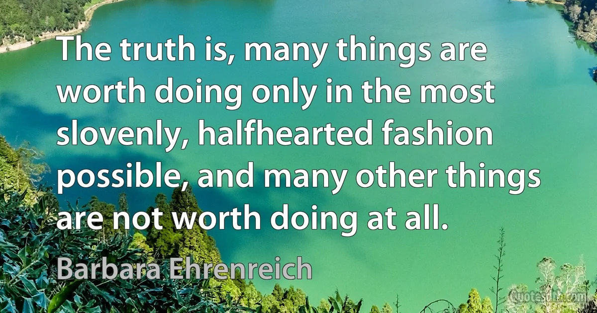 The truth is, many things are worth doing only in the most slovenly, halfhearted fashion possible, and many other things are not worth doing at all. (Barbara Ehrenreich)