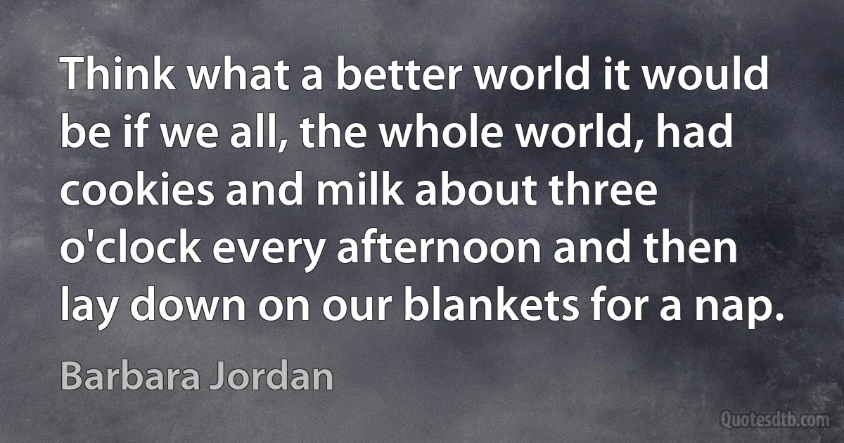 Think what a better world it would be if we all, the whole world, had cookies and milk about three o'clock every afternoon and then lay down on our blankets for a nap. (Barbara Jordan)