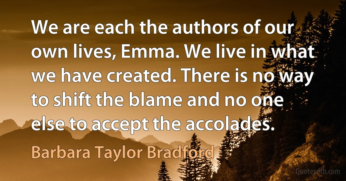 We are each the authors of our own lives, Emma. We live in what we have created. There is no way to shift the blame and no one else to accept the accolades. (Barbara Taylor Bradford)